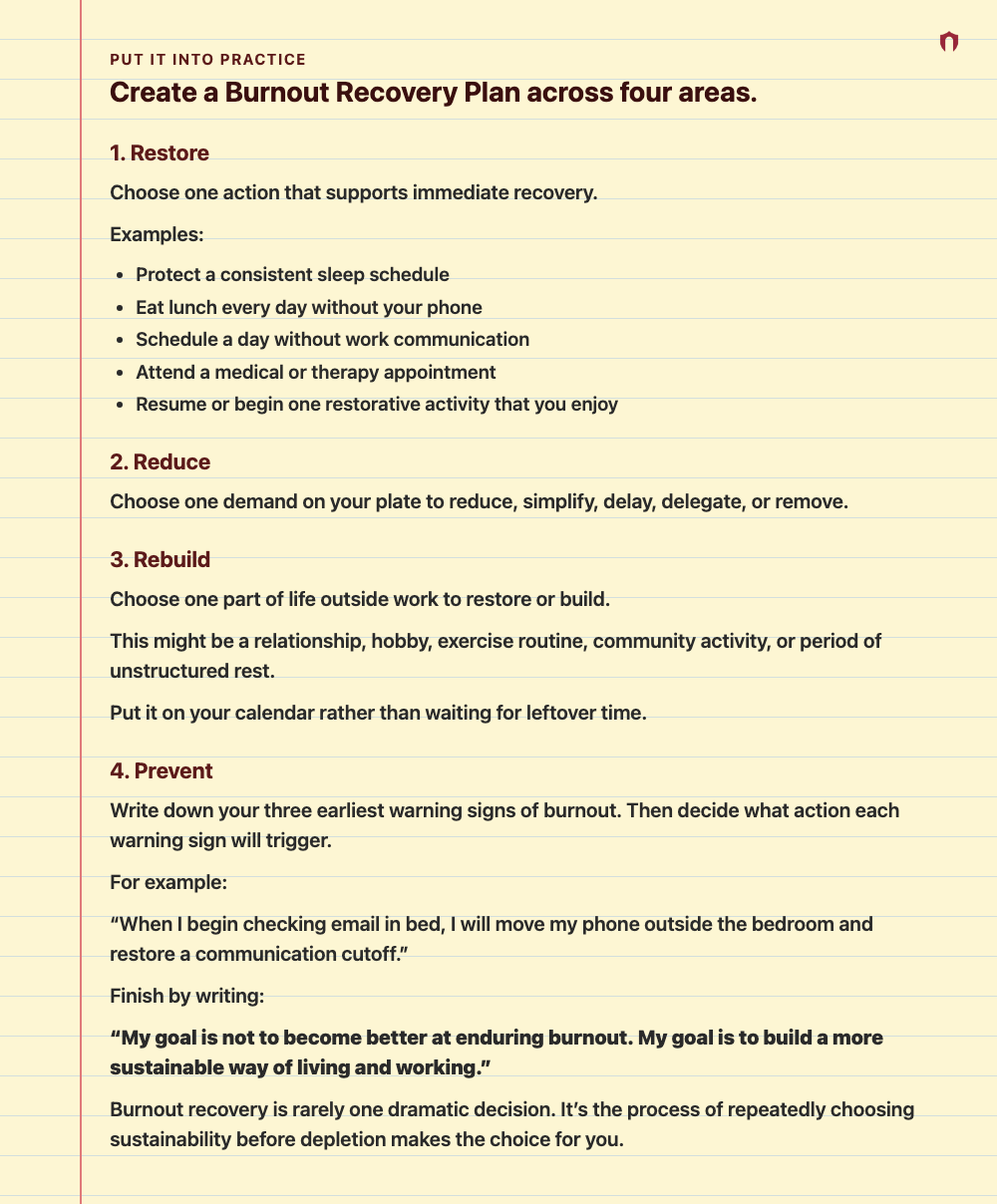 Put It Into Practice: Create a Burnout Recovery Plan across four areas. 1. Restore Choose one action that supports immediate recovery. Examples: Protect a consistent sleep schedule Eat lunch every day without your phone Schedule a day without work communication Attend a medical or therapy appointment Resume or begin one restorative activity that you enjoy 2. Reduce Choose one demand on your plate to reduce, simplify, delay, delegate, or remove. 3. Rebuild Choose one part of life outside work to 