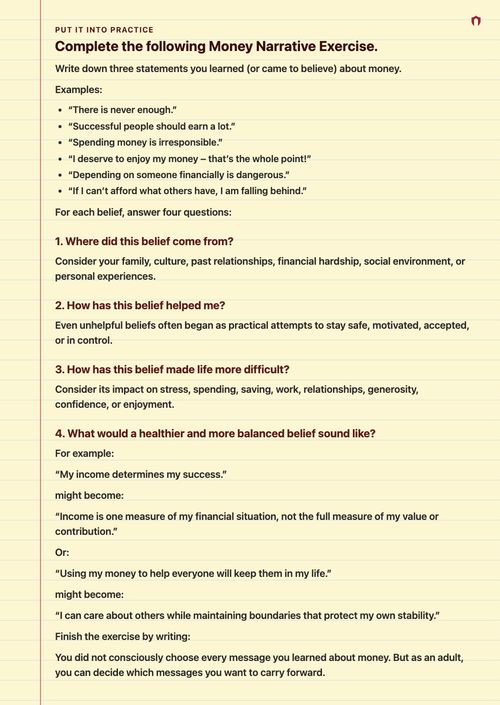 Put It Into Practice: Complete the following Money Narrative Exercise. Write down three statements you learned (or came to believe) about money. Examples: “There is never enough.” “Successful people should earn a lot.” “Spending money is irresponsible.” “I deserve to enjoy my money – that’s the whole point!” “Depending on someone financially is dangerous.” “If I can’t afford what others have, I am falling behind.” For each belief, answer four questions: 1. Where did this belief come from? Consid