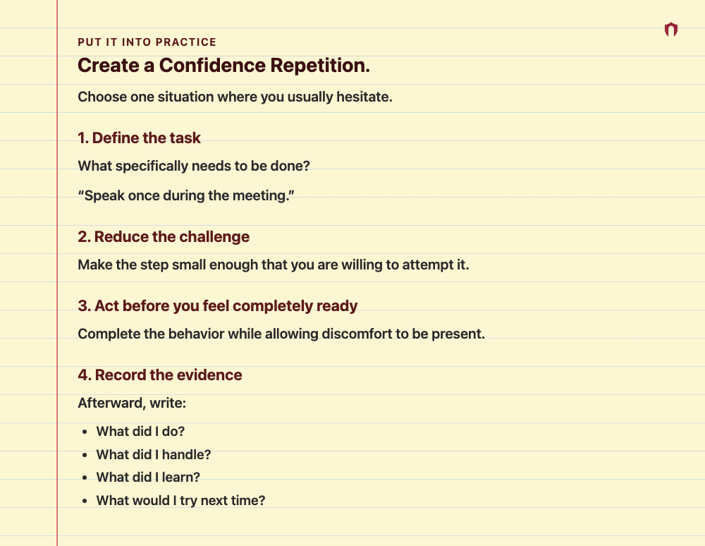 Put It Into Practice: Create a Confidence Repetition. Choose one situation where you usually hesitate. 1. Define the task What specifically needs to be done? “Speak once during the meeting.” 2. Reduce the challenge Make the step small enough that you are willing to attempt it. 3. Act before you feel completely ready Complete the behavior while allowing discomfort to be present. 4. Record the evidence Afterward, write: What did I do? What did I handle? What did I learn? What would I try next time