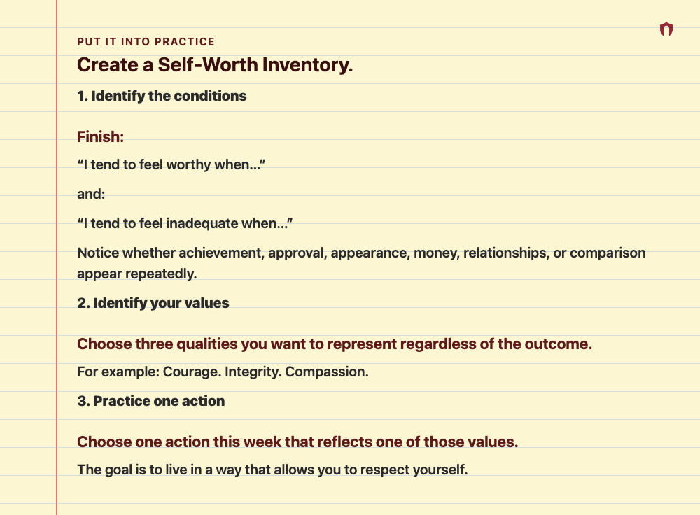 Put It Into Practice: Create a Self-Worth Inventory. 1. Identify the conditions Finish: “I tend to feel worthy when…” and: “I tend to feel inadequate when…” Notice whether achievement, approval, appearance, money, relationships, or comparison appear repeatedly. 2. Identify your values Choose three qualities you want to represent regardless of the outcome. For example: Courage. Integrity. Compassion. 3. Practice one action Choose one action this week that reflects one of those values. The goal is