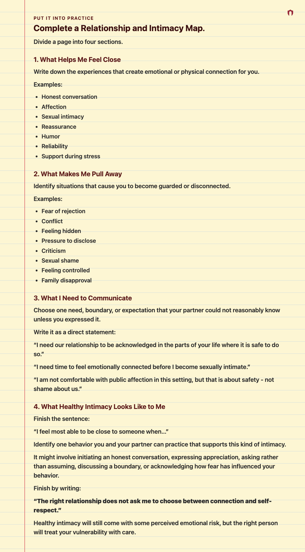 Put It Into Practice: Complete a Relationship and Intimacy Map. Divide a page into four sections. 1. What Helps Me Feel Close Write down the experiences that create emotional or physical connection for you. Examples: Honest conversation Affection Sexual intimacy Reassurance Humor Reliability Support during stress 2. What Makes Me Pull Away Identify situations that cause you to become guarded or disconnected. Examples: Fear of rejection Conflict Feeling hidden Pressure to disclose Criticism Sexua