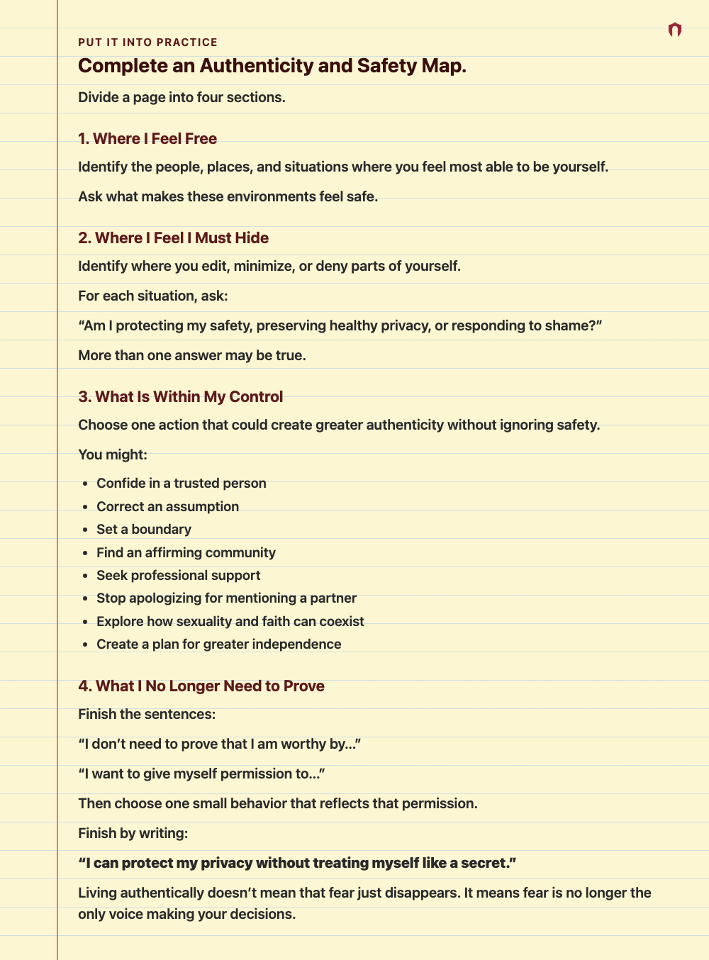 Put It Into Practice: Complete an Authenticity and Safety Map. Divide a page into four sections. 1. Where I Feel Free Identify the people, places, and situations where you feel most able to be yourself. Ask what makes these environments feel safe. 2. Where I Feel I Must Hide Identify where you edit, minimize, or deny parts of yourself. For each situation, ask: “Am I protecting my safety, preserving healthy privacy, or responding to shame?” More than one answer may be true. 3. What Is Within My C