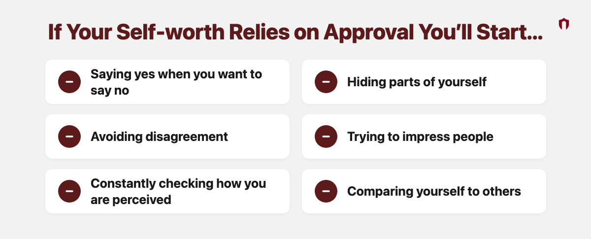 If Your Self-worth Relies on Approval You’ll Start... Saying yes when you want to say no; Hiding parts of yourself; Avoiding disagreement; Trying to impress people; Constantly checking how you are perceived; Comparing yourself to others